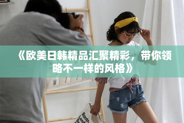 《欧美日韩精品汇聚精彩，带你领略不一样的风格》