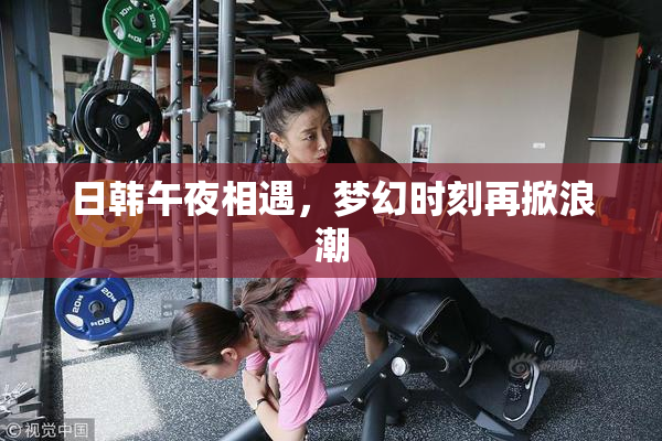 日韩午夜相遇，梦幻时刻再掀浪潮