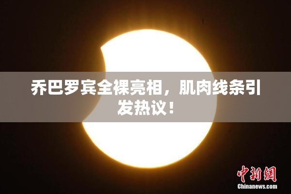 乔巴罗宾全裸亮相，肌肉线条引发热议！