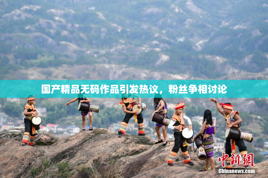 国产精品无码作品引发热议，粉丝争相讨论