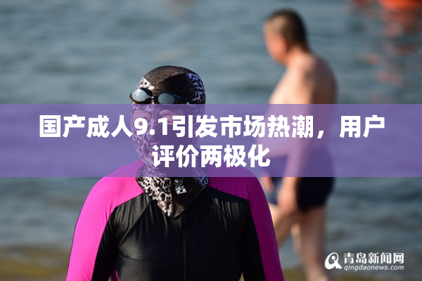 国产成人9.1引发市场热潮，用户评价两极化