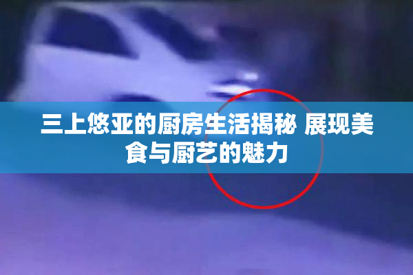 三上悠亚的厨房生活揭秘 展现美食与厨艺的魅力