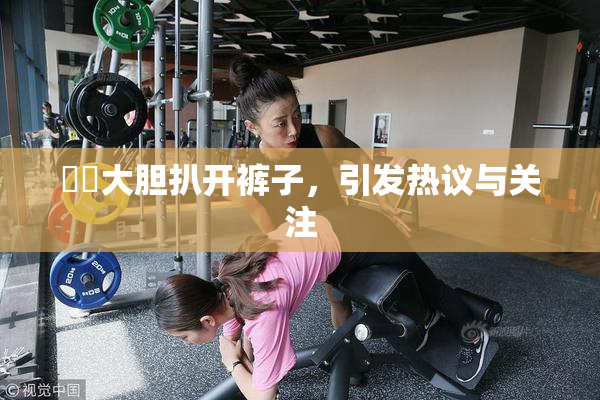 妺妺大胆扒开裤子，引发热议与关注