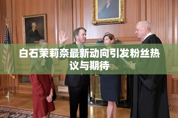 白石茉莉奈最新动向引发粉丝热议与期待