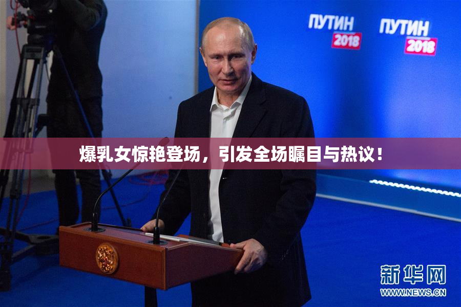 爆乳女惊艳登场，引发全场瞩目与热议！