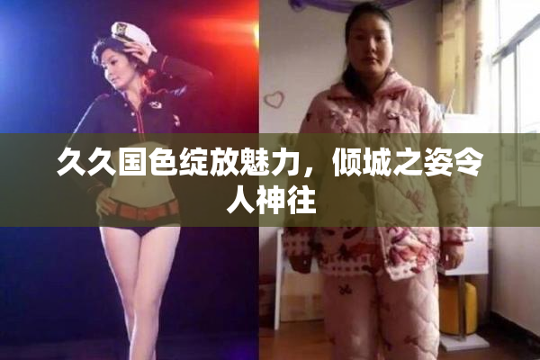 久久国色绽放魅力，倾城之姿令人神往