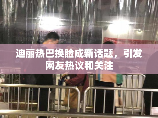 迪丽热巴换脸成新话题，引发网友热议和关注