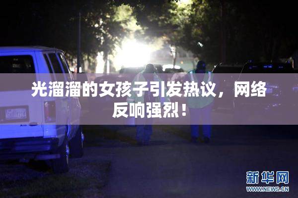 光溜溜的女孩子引发热议，网络反响强烈！