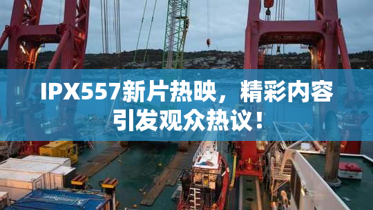 IPX557新片热映，精彩内容引发观众热议！