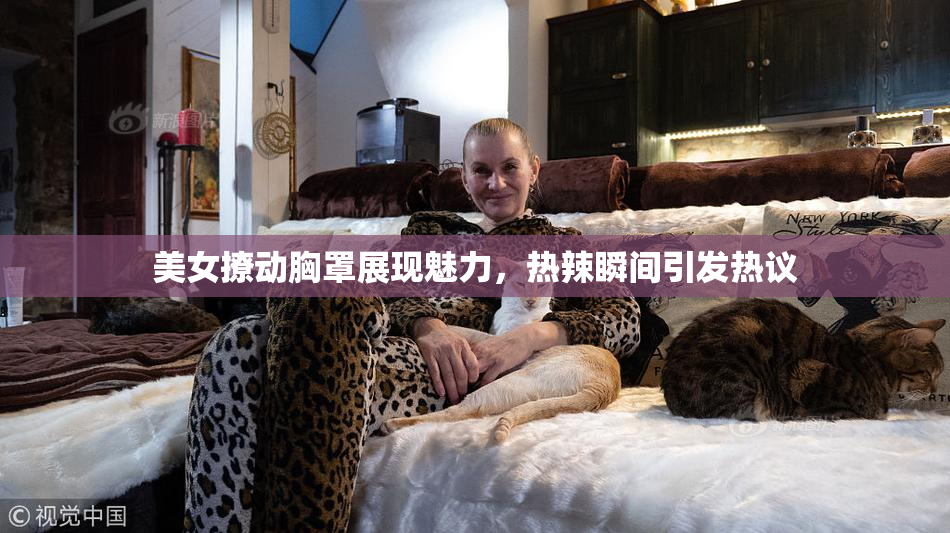 美女撩动胸罩展现魅力，热辣瞬间引发热议