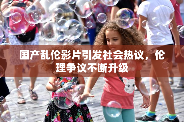 国产乱伦影片引发社会热议，伦理争议不断升级