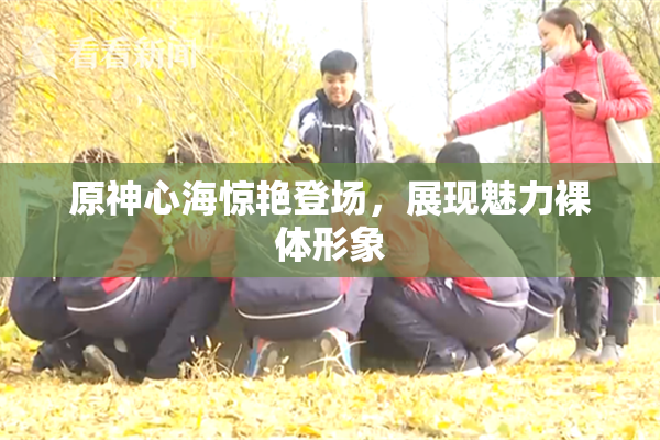 原神心海惊艳登场，展现魅力裸体形象