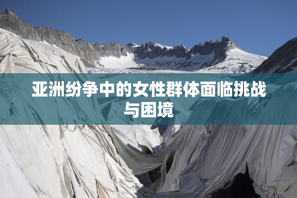 亚洲纷争中的女性群体面临挑战与困境