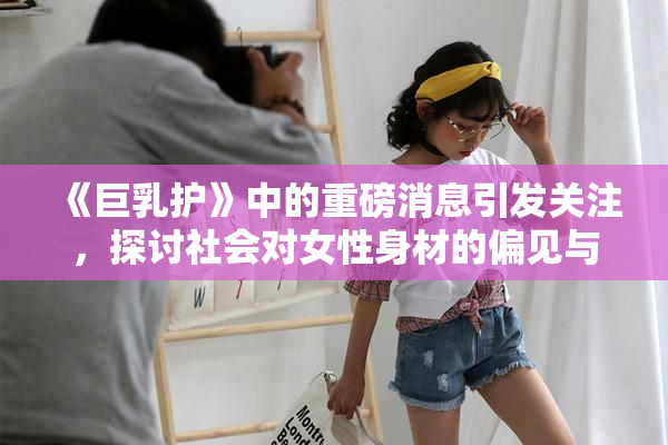 《巨乳护》中的重磅消息引发关注，探讨社会对女性身材的偏见与期待