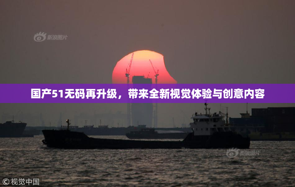 国产51无码再升级，带来全新视觉体验与创意内容