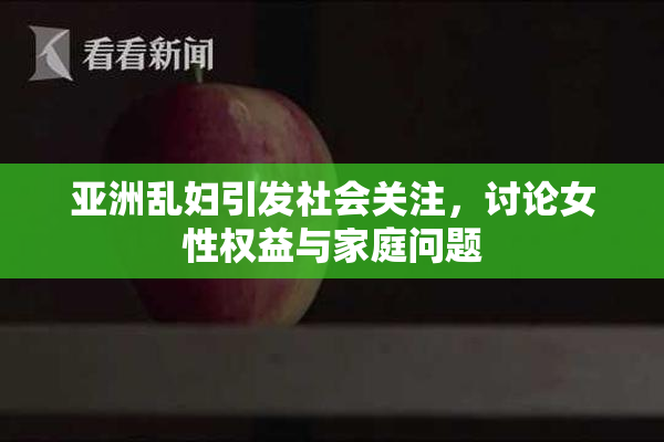 亚洲乱妇引发社会关注，讨论女性权益与家庭问题