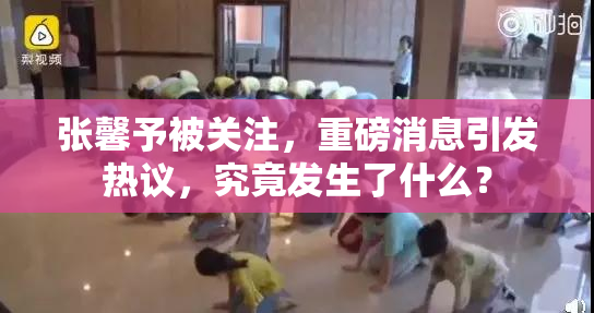 张馨予被关注，重磅消息引发热议，究竟发生了什么？
