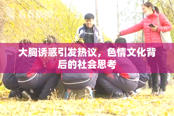 大胸诱惑引发热议，色情文化背后的社会思考