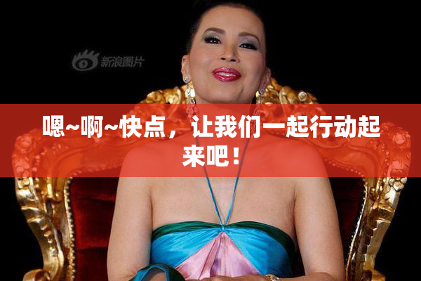嗯~啊~快点，让我们一起行动起来吧！