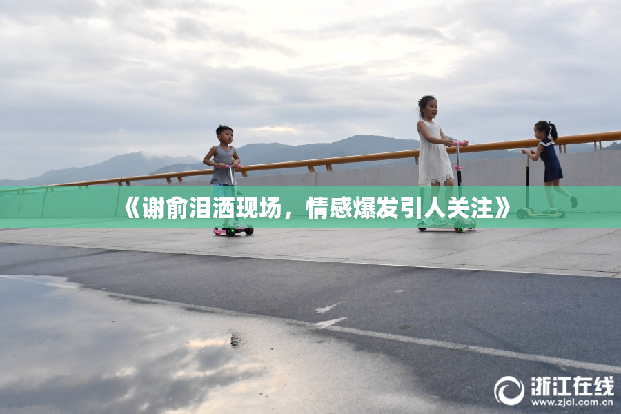 《谢俞泪洒现场，情感爆发引人关注》