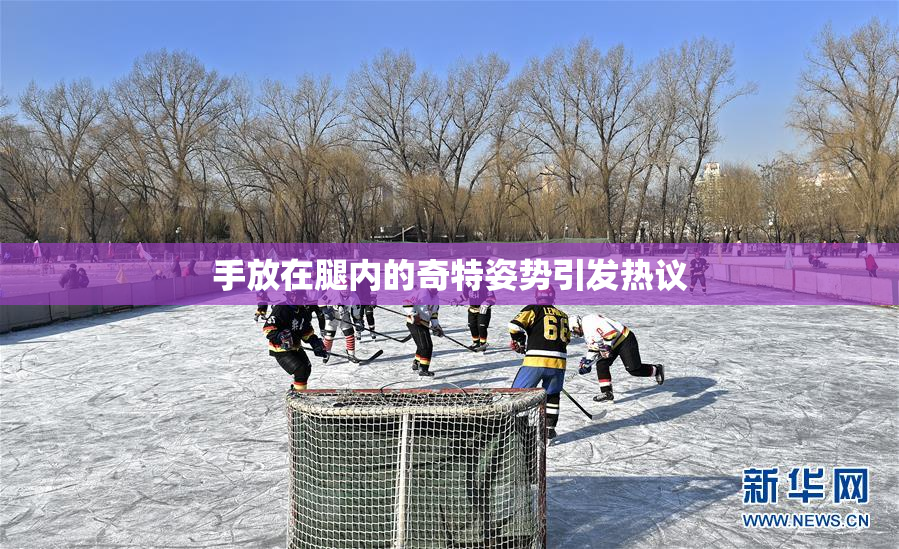 手放在腿内的奇特姿势引发热议