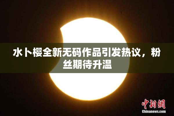 水卜樱全新无码作品引发热议，粉丝期待升温