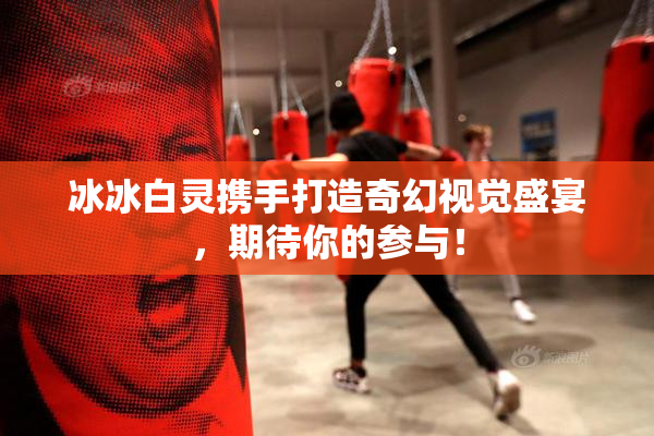 冰冰白灵携手打造奇幻视觉盛宴，期待你的参与！
