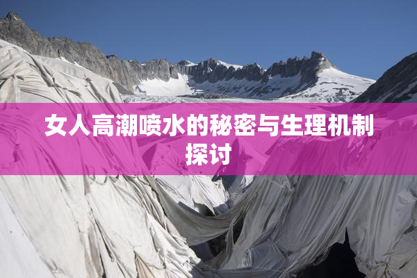 女人高潮喷水的秘密与生理机制探讨