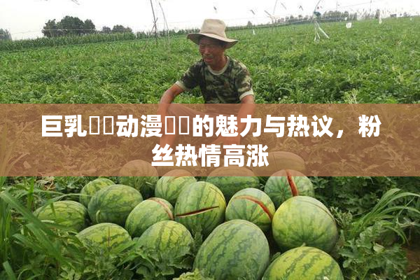巨乳❌‌动漫❌‌的魅力与热议，粉丝热情高涨
