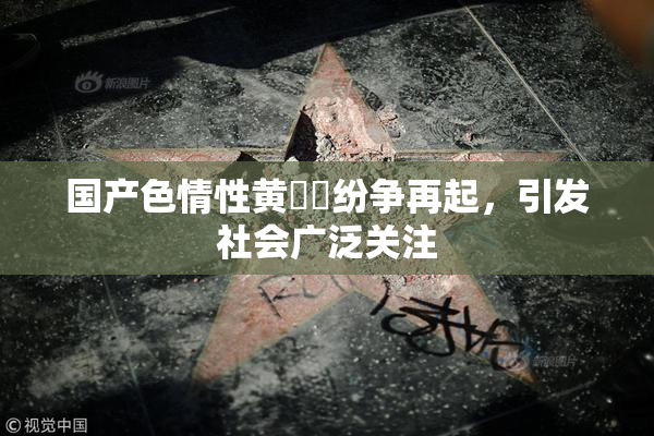 国产色情性黄❌‌纷争再起，引发社会广泛关注