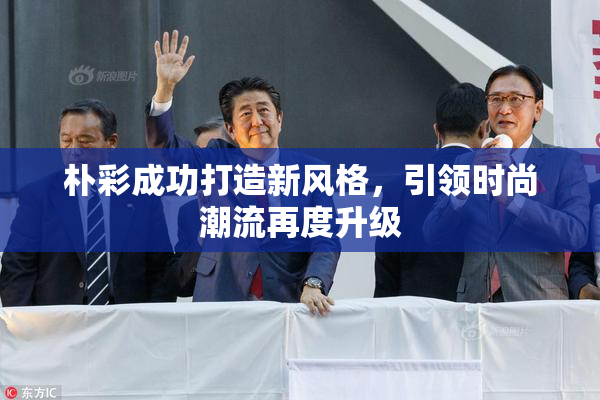 朴彩成功打造新风格，引领时尚潮流再度升级