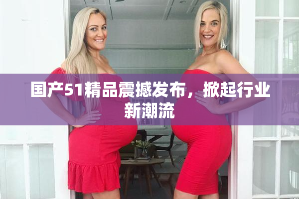 国产51精品震撼发布，掀起行业新潮流