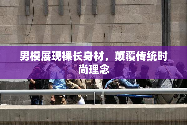男模展现裸长身材，颠覆传统时尚理念