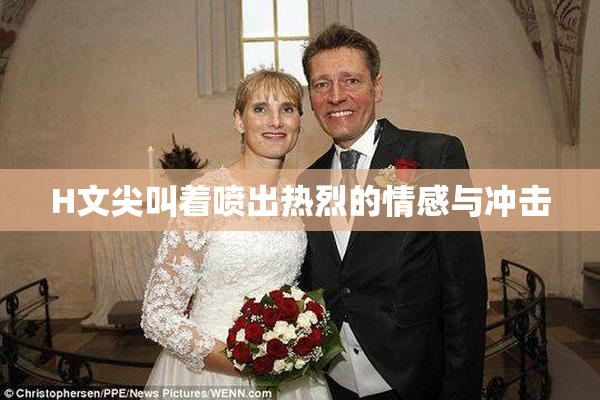 H文尖叫着喷出热烈的情感与冲击