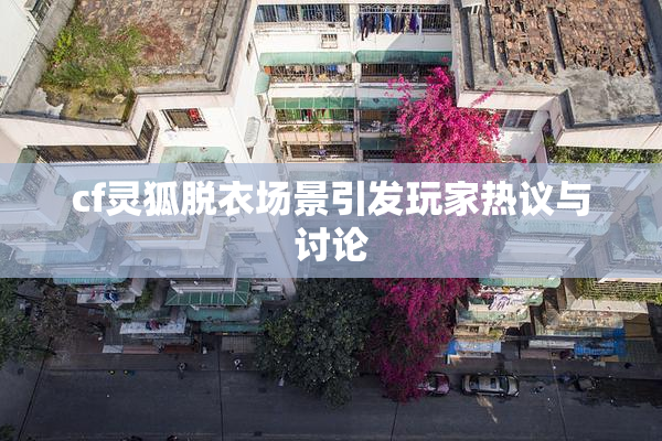 cf灵狐脱衣场景引发玩家热议与讨论