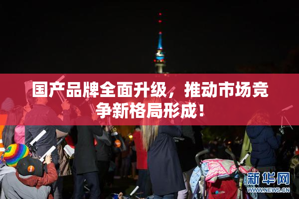 国产品牌全面升级，推动市场竞争新格局形成！