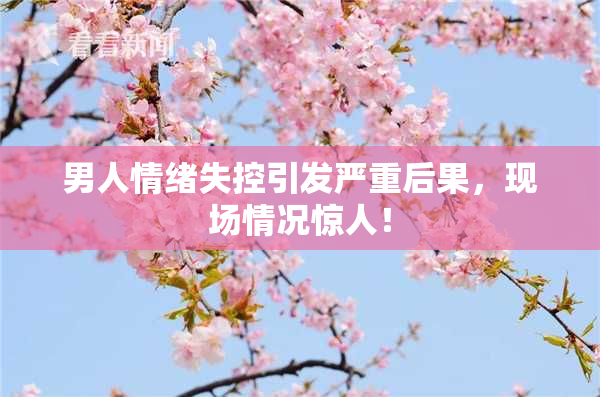 男人情绪失控引发严重后果，现场情况惊人！