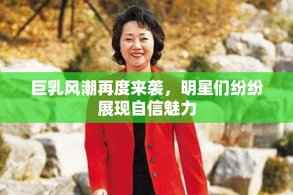 巨乳风潮再度来袭，明星们纷纷展现自信魅力