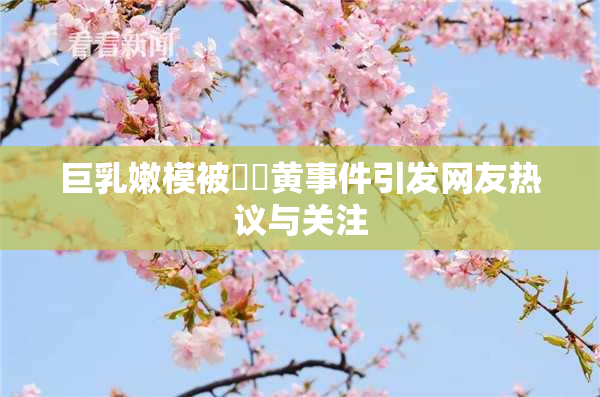 巨乳嫩模被❌‌黄事件引发网友热议与关注
