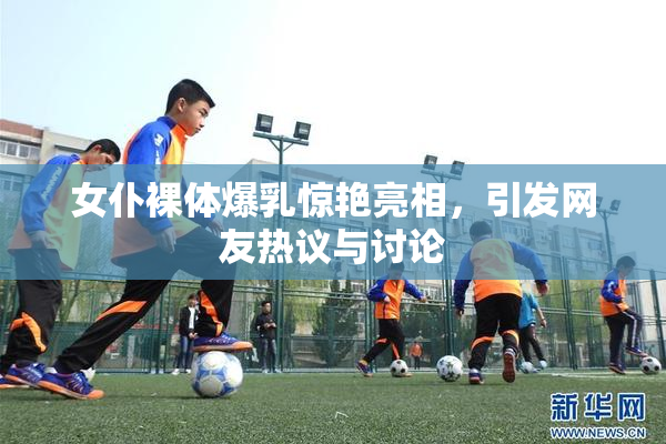 女仆裸体爆乳惊艳亮相，引发网友热议与讨论