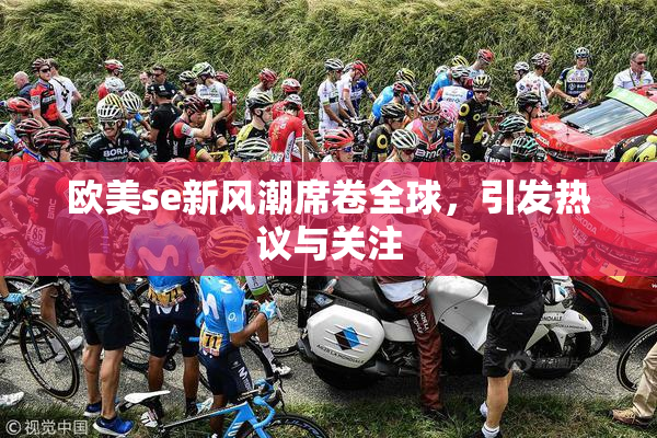 欧美se新风潮席卷全球，引发热议与关注