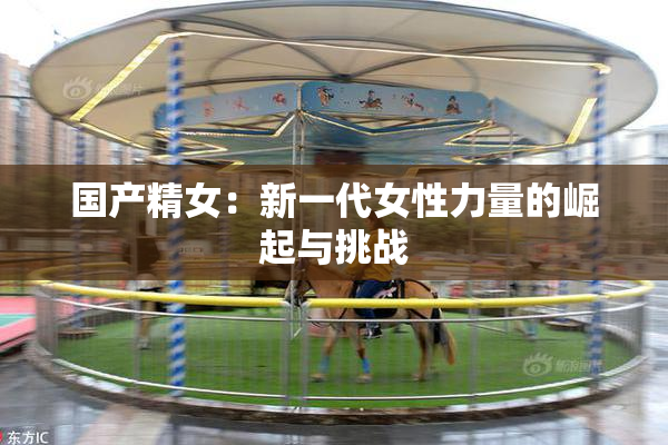 国产精女：新一代女性力量的崛起与挑战