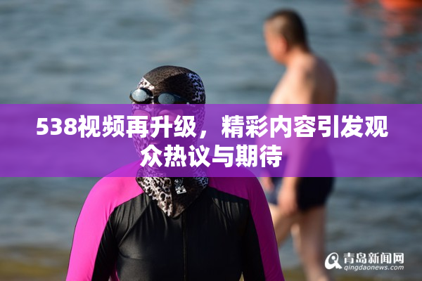 538视频再升级，精彩内容引发观众热议与期待