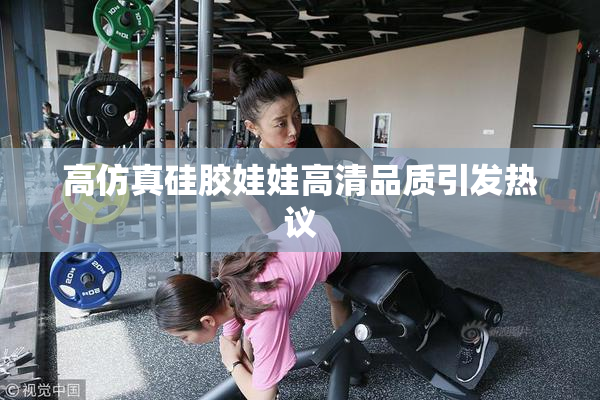 高仿真硅胶娃娃高清品质引发热议