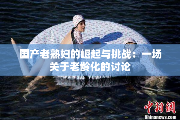 国产老熟妇的崛起与挑战：一场关于老龄化的讨论