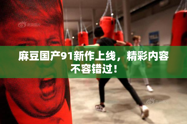 麻豆国产91新作上线，精彩内容不容错过！