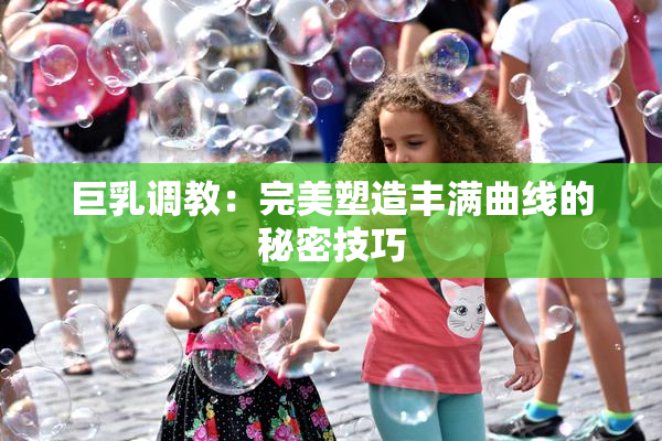 巨乳调教：完美塑造丰满曲线的秘密技巧