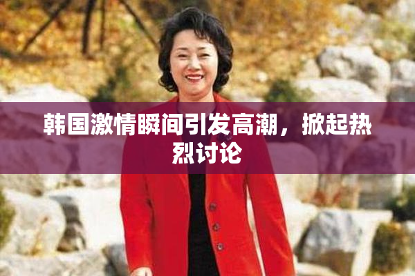 韩国激情瞬间引发高潮，掀起热烈讨论