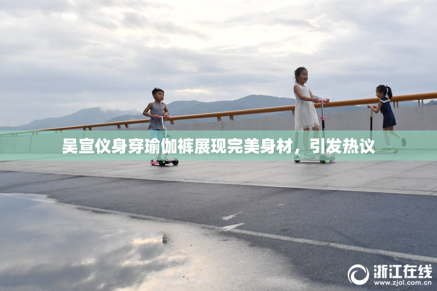吴宣仪身穿瑜伽裤展现完美身材，引发热议