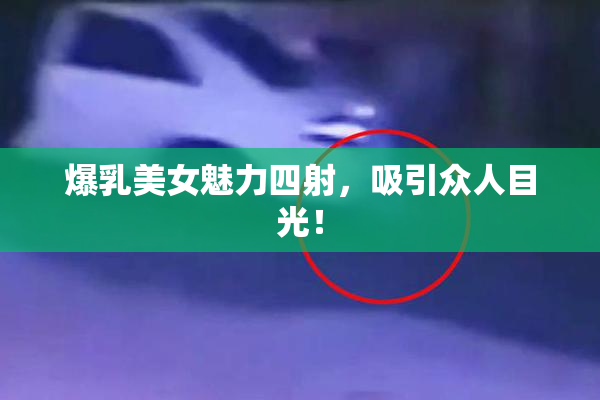 爆乳美女魅力四射，吸引众人目光！